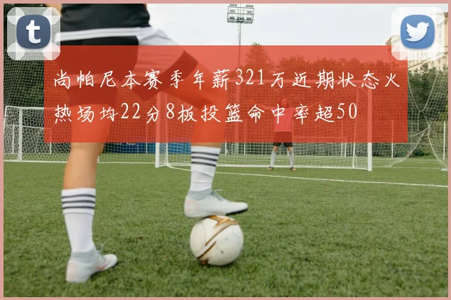 尚帕尼本赛季年薪321万近期状态火热场均22分8板投篮命中率超50