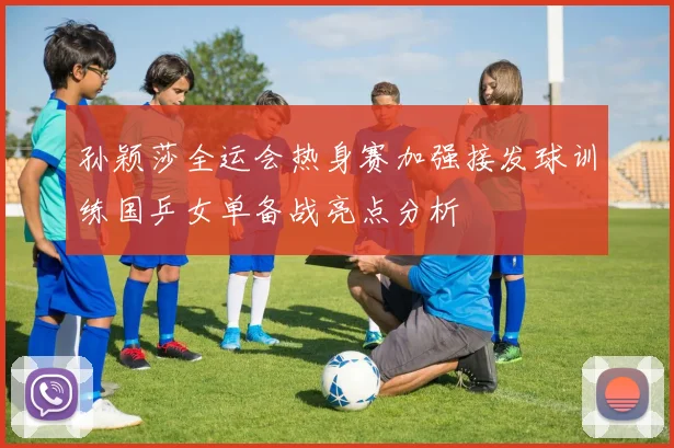 孙颖莎全运会热身赛加强接发球训练国乒女单备战亮点分析