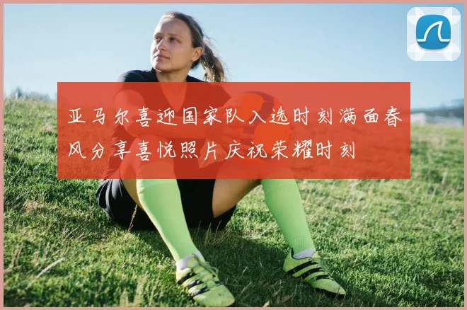 亚马尔喜迎国家队入选时刻满面春风分享喜悦照片庆祝荣耀时刻