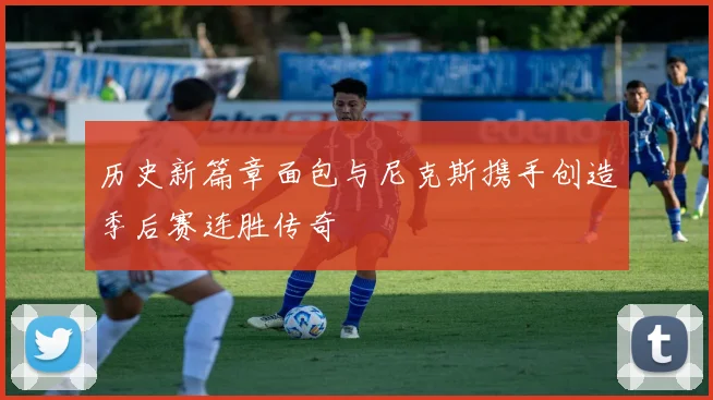 历史新篇章面包与尼克斯携手创造季后赛连胜传奇