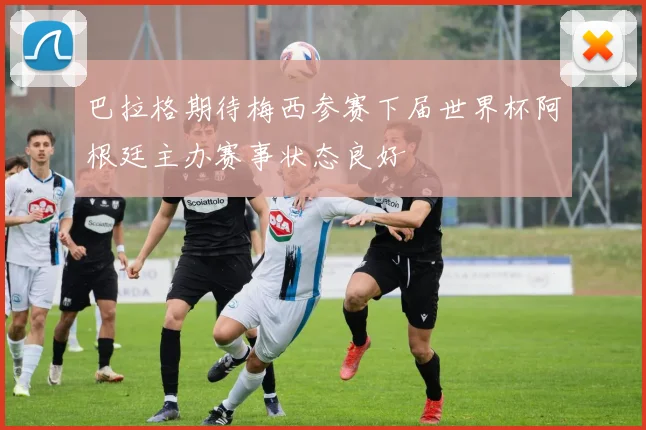 巴拉格期待梅西参赛下届世界杯阿根廷主办赛事状态良好