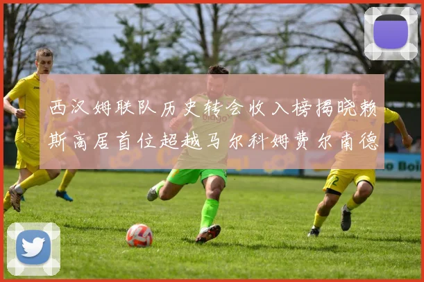 西汉姆联队历史转会收入榜揭晓赖斯高居首位超越马尔科姆费尔南德斯