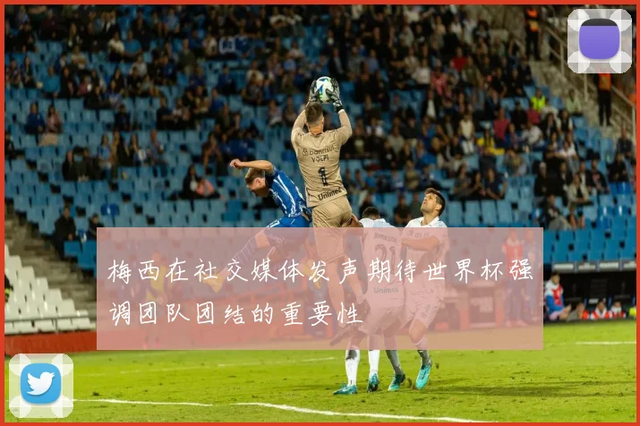 梅西在社交媒体发声期待世界杯强调团队团结的重要性