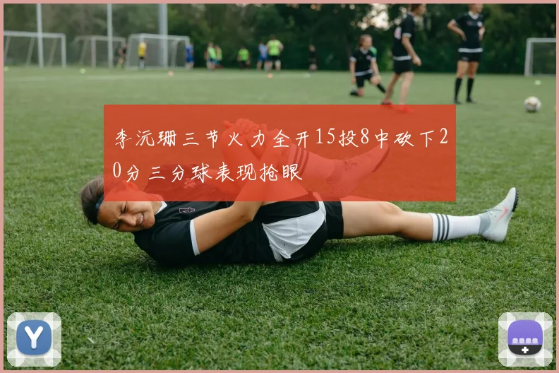 李沅珊三节火力全开15投8中砍下20分三分球表现抢眼