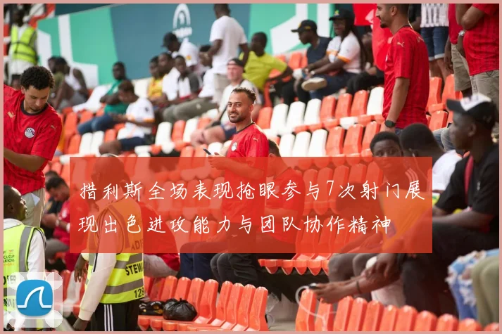 措利斯全场表现抢眼参与7次射门展现出色进攻能力与团队协作精神