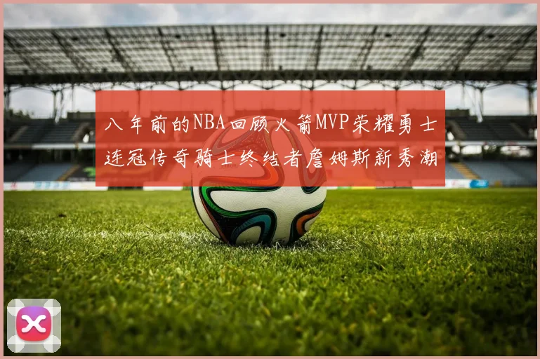 八年前的NBA回顾火箭MVP荣耀勇士连冠传奇骑士终结者詹姆斯新秀潮流涌动