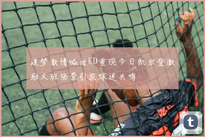 追梦激情喊话KD重现今日凯尔登激励文班场景引发球迷共鸣