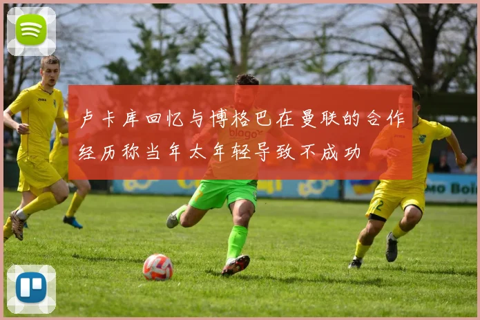 卢卡库回忆与博格巴在曼联的合作经历称当年太年轻导致不成功