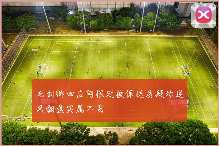 毛剑卿回应阿根廷被保送质疑称逆风翻盘实属不易