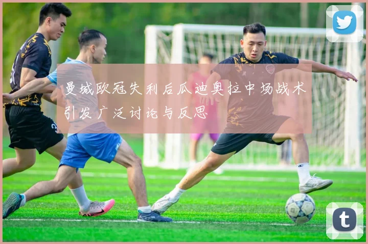 曼城欧冠失利后瓜迪奥拉中场战术引发广泛讨论与反思