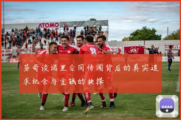芬奇谈诺里合同传闻背后的真实追求机会与金钱的抉择