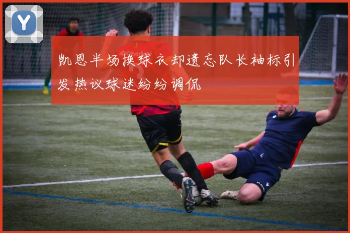 凯恩半场换球衣却遗忘队长袖标引发热议球迷纷纷调侃