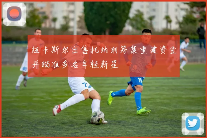 纽卡斯尔出售托纳利筹集重建资金并瞄准多名年轻新星