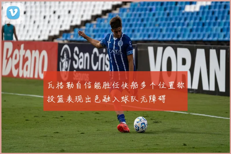 瓦格勒自信能胜任快船多个位置称投篮表现出色融入球队无障碍