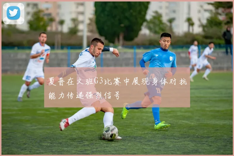 夏普在文班G3比赛中展现身体对抗能力传递强烈信号