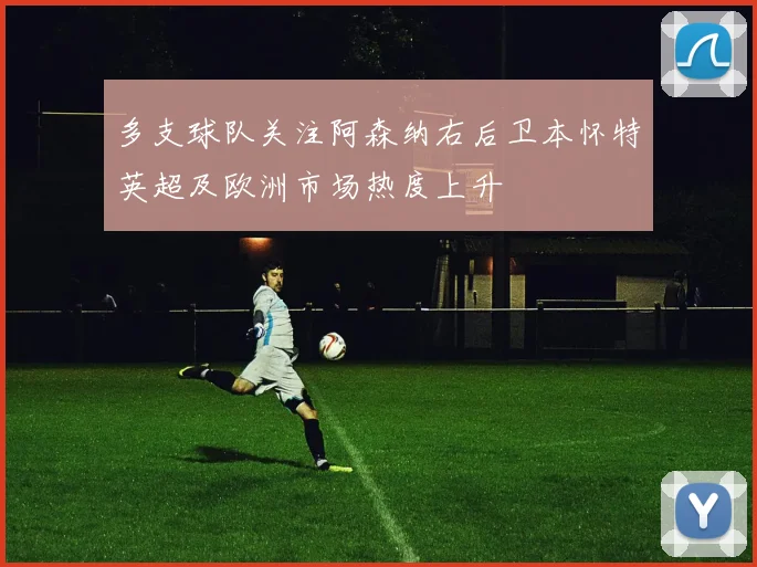 多支球队关注阿森纳右后卫本怀特英超及欧洲市场热度上升