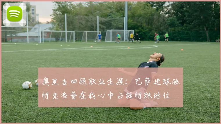 奥里吉回顾职业生涯：巴萨进球独特克洛普在我心中占据特殊地位