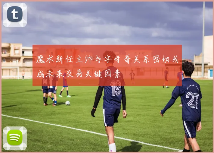 魔术新任主帅与字母哥关系密切或成未来交易关键因素