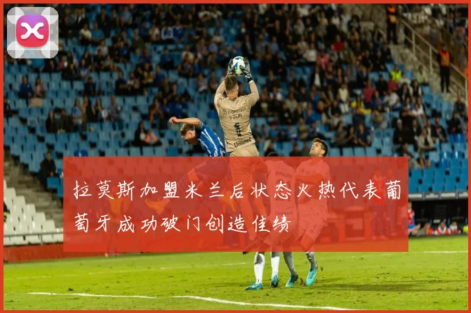 拉莫斯加盟米兰后状态火热代表葡萄牙成功破门创造佳绩