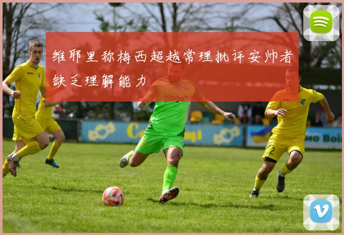 维耶里称梅西超越常理批评安帅者缺乏理解能力