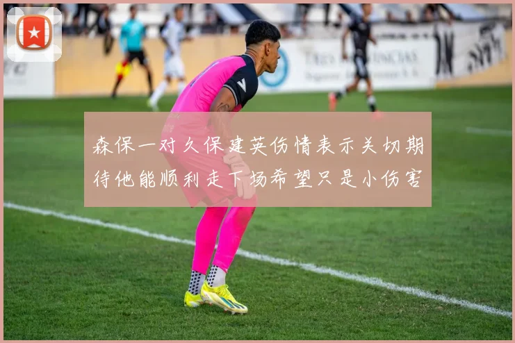 森保一对久保建英伤情表示关切期待他能顺利走下场希望只是小伤害
