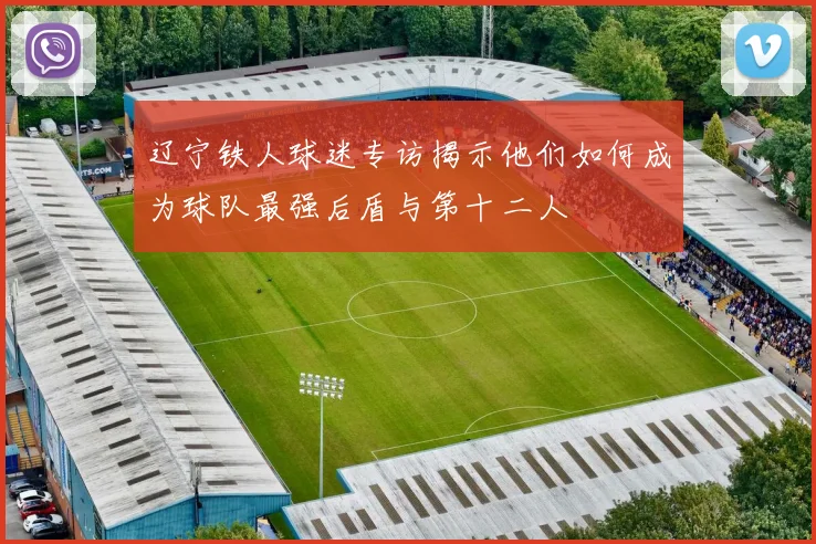 辽宁铁人球迷专访揭示他们如何成为球队最强后盾与第十二人