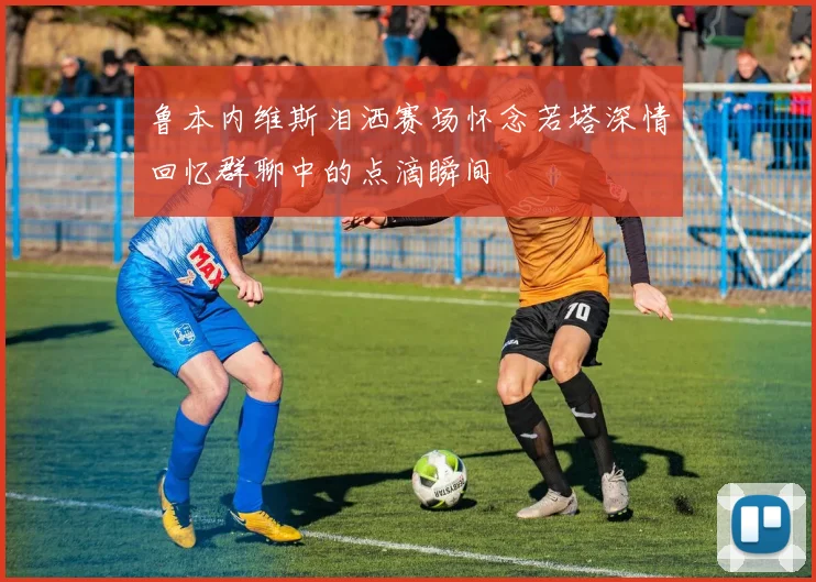 鲁本内维斯泪洒赛场怀念若塔深情回忆群聊中的点滴瞬间