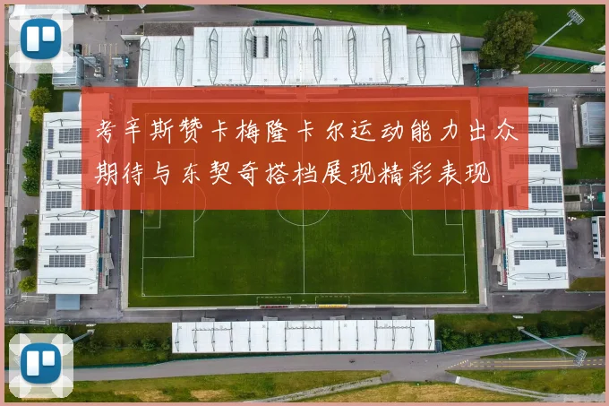 考辛斯赞卡梅隆卡尔运动能力出众期待与东契奇搭档展现精彩表现