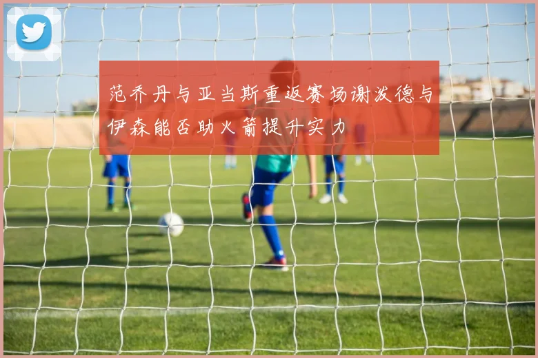 范乔丹与亚当斯重返赛场谢泼德与伊森能否助火箭提升实力