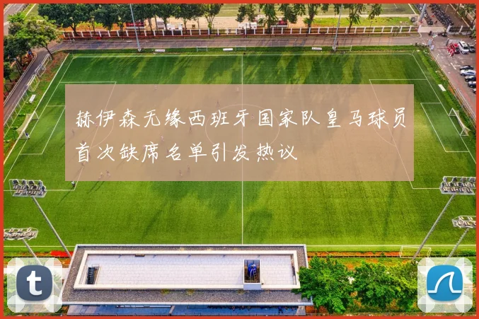 赫伊森无缘西班牙国家队皇马球员首次缺席名单引发热议
