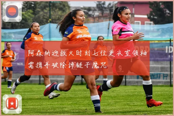 阿森纳迎救火时刻七位更衣室领袖需携手破除掉链子魔咒